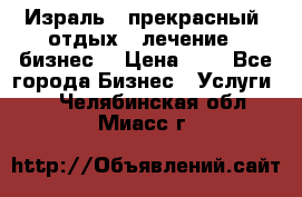 Израль - прекрасный  отдых - лечение - бизнес  › Цена ­ 1 - Все города Бизнес » Услуги   . Челябинская обл.,Миасс г.